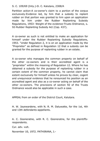 S. C. 109/69 (Inty.)-D. C. Kalutara, 2308/A
Partition action-A co-owner's claim to a portion of the corpus
exclusively-Evidence led, by him that a subsidy to replant
rubber on that portion was granted to him upon an application
made by him under the Rubber Replanting Subsidy
Regulations, 1953- Weight of the evidence-Trusts Ordinance, s.
92-Rubber Replanting Subsidy Act (Cap. 437).
A co-owner as such is not entitled to make an application for
himself under the Rubber Replanting Subsidy Regulations,
1953. "Under Regulation 2, it is on an application made by the
"Proprietor" as defined in Regulation 12 that a subsidy can be
granted for the purpose of replanting rubber in an estate.
A co-owner who manages the common property on behalf of
the other co-owners and is their accredited agent is a
"proprietor" within the meaning of Regulation 12. Where he has
obtained a subsidy for the purpose of replanting rubber in a
certain extent of the common property, he cannot claim that
extent exclusively for himself unless he proves by clear, cogent
and unequivocal evidence that he renounced his position as an
accredited agent and also as a co-owner acting on behalf of the
other co-owners. The provisions of section 92 of the Trusts
Ordinance would also be applicable in such a case.
APPEAL from an order of the District Court, Kalutara.
H. W. Jayewardene, with N. R. M. Daluwatte, for the 1st, 4th
and 13th defendants-appellants.
A. C. Gooneratne, with R. C. Gooneratne, for the plaintiffs-
respondents.
Cur. adv. vult.
November 10, 1972. PATHIRANA, J.-
 