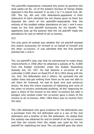 The plaintiffs-respondents instituted this action to partition the
land called Lot No. 14 of the Eastern Division of Tempo Estate
depicted in the Plan marked 'X' as lots 1 to 7 in extent 51A. 2R.
25P. The 1st, 4th and 13th defendants-appellants in their
statement of claim admitted the soil shares given to them but
disputed the claim of the plaintiffs-respondents that the
entirety of the budded rubber plantations on lots 1 and 4 were
made by the first plaintiff exclusively for his benefit. The
appellants took up the position that the 1st plaintiff made the
plantations for and on behalf of all co-owners.
512
The only point of contest was whether the 1st plaintiff planted
this extent exclusively for himself or on behalf of himself and
the other co-owners. It was admitted that the first plaintiff
planted lots 1 and 4.
The 1st plaintiff's case was that he commenced to make these
improvements in 1956 after he obtained a subsidy of Rs. 9,000
from the Rubber Controller under the Rubber Replanting
Subsidy Act, Ch. 437. He had become a co-owner of an
undivided 1/10th share on Deed P3 of 30.4.1953 along with the
1st, 2nd, 3rd defendants and 2 others. He uprooted the old
rubber trees and got nothing from them as he was not able to
sell them for firewood. He had to barb wire and construct
drains. He bore the entire expenses of replanting and none of
the other co-owners contributed anything. At the" beginning he
gave a share of the income to the other co-owners but later a
kangani who worked under the co-owner gave a share of the
income to all co-owners. After 1954 there was no income from
the land.
The 13th defendant who gave evidence for the defendants was
a purchaser from the 3rd defendant and is a son of the 2nd
defendant and a brother of the 5th defendant. He stated that
the subsidy was obtained for and on behalf of all the co-owners
and that the income from the estate was used by the 1st
plaintiff for replanting the land. The 1st plaintiff gave the share
 