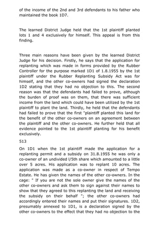 of the income of the 2nd and 3rd defendants to his father who
maintained the book 1D7.
The learned District Judge held that the 1st plaintiff planted
lots 1 and 4 exclusively for himself. This appeal is from this
finding.
Three main reasons have been given by the learned District
Judge for his decision. Firstly, he says that the application for
replanting which was made in forms provided by the Rubber
Controller for the purpose marked 1D1 of 1.8.1955 by the 1st
plaintiff under the Rubber Replanting Subsidy Act was for
himself, and the other co-owners had signed the declaration
1D2 stating that they had no objection to this. The second
reason was that the defendants had failed to prove, although
the burden of proof was on them, that there was sufficient
income from the land which could have been utilized by the 1st
plaintiff to plant the land. Thirdly, he held that the defendants
had failed to prove that the first "plaintiff planted this land for
the benefit of the other co-owners on an agreement between
the plaintiff and the other co-owners. He further held that all
evidence pointed to the 1st plaintiff planting for his benefit
exclusively.
513
On 1D1 when the 1st plaintiff made the application for a
replanting permit and a subsidy on 31.8.1955 he was only a
co-owner of an undivided l/5th share which amounted to a little
over 5 acres. His application was to replant 10 acres. The
application was made as a co-owner in respect of Tempo
Estate. He has given the names of the other co-owners. In the
cage: " If you are not the sole owner give the names of the
other co-owners and ask them to sign against their names to
show that they agreed to this replanting the land and receiving
the subsidy on their behalf "; the other co-owners had
accordingly entered their names and put their signatures. 1D2,
presumably annexed to 1D1, is a declaration signed by the
other co-owners to the effect that they had no objection to the
 