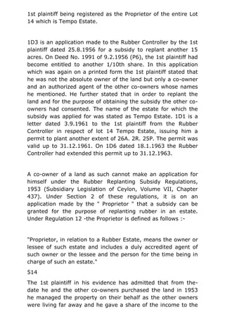 1st plaintiff being registered as the Proprietor of the entire Lot
14 which is Tempo Estate.
1D3 is an application made to the Rubber Controller by the 1st
plaintiff dated 25.8.1956 for a subsidy to replant another 15
acres. On Deed No. 1991 of 9.2.1956 (P6), the 1st plaintiff had
become entitled to another 1/10th share. In this application
which was again on a printed form the 1st plaintiff stated that
he was not the absolute owner of the land but only a co-owner
and an authorized agent of the other co-owners whose names
he mentioned. He further stated that in order to replant the
land and for the purpose of obtaining the subsidy the other co-
owners had consented. The name of the estate for which the
subsidy was applied for was stated as Tempo Estate. 1D1 is a
letter dated 3.9.1961 to the 1st plaintiff from the Rubber
Controller in respect of lot 14 Tempo Estate, issuing him a
permit to plant another extent of 26A. 2R. 25P. The permit was
valid up to 31.12.1961. On 1D6 dated 18.1.1963 the Rubber
Controller had extended this permit up to 31.12.1963.
A co-owner of a land as such cannot make an application for
himself under the Rubber Replanting Subsidy Regulations,
1953 (Subsidiary Legislation of Ceylon, Volume VII, Chapter
437). Under Section 2 of these regulations, it is on an
application made by the " Proprietor " that a subsidy can be
granted for the purpose of replanting rubber in an estate.
Under Regulation 12 -the Proprietor is defined as follows :-
"Proprietor, in relation to a Rubber Estate, means the owner or
lessee of such estate and includes a duly accredited agent of
such owner or the lessee and the person for the time being in
charge of such an estate."
514
The 1st plaintiff in his evidence has admitted that from the-
date he and the other co-owners purchased the land in 1953
he managed the property on their behalf as the other owners
were living far away and he gave a share of the income to the
 