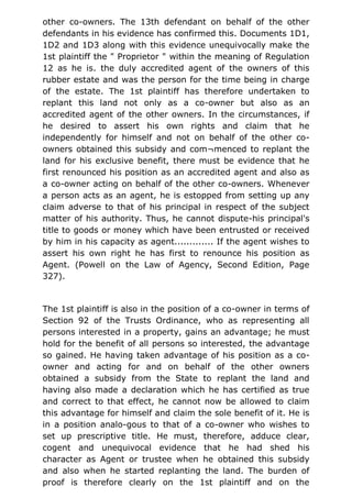 other co-owners. The 13th defendant on behalf of the other
defendants in his evidence has confirmed this. Documents 1D1,
1D2 and 1D3 along with this evidence unequivocally make the
1st plaintiff the " Proprietor " within the meaning of Regulation
12 as he is. the duly accredited agent of the owners of this
rubber estate and was the person for the time being in charge
of the estate. The 1st plaintiff has therefore undertaken to
replant this land not only as a co-owner but also as an
accredited agent of the other owners. In the circumstances, if
he desired to assert his own rights and claim that he
independently for himself and not on behalf of the other co-
owners obtained this subsidy and com¬menced to replant the
land for his exclusive benefit, there must be evidence that he
first renounced his position as an accredited agent and also as
a co-owner acting on behalf of the other co-owners. Whenever
a person acts as an agent, he is estopped from setting up any
claim adverse to that of his principal in respect of the subject
matter of his authority. Thus, he cannot dispute-his principal's
title to goods or money which have been entrusted or received
by him in his capacity as agent............. If the agent wishes to
assert his own right he has first to renounce his position as
Agent. (Powell on the Law of Agency, Second Edition, Page
327).
The 1st plaintiff is also in the position of a co-owner in terms of
Section 92 of the Trusts Ordinance, who as representing all
persons interested in a property, gains an advantage; he must
hold for the benefit of all persons so interested, the advantage
so gained. He having taken advantage of his position as a co-
owner and acting for and on behalf of the other owners
obtained a subsidy from the State to replant the land and
having also made a declaration which he has certified as true
and correct to that effect, he cannot now be allowed to claim
this advantage for himself and claim the sole benefit of it. He is
in a position analo-gous to that of a co-owner who wishes to
set up prescriptive title. He must, therefore, adduce clear,
cogent and unequivocal evidence that he had shed his
character as Agent or trustee when he obtained this subsidy
and also when he started replanting the land. The burden of
proof is therefore clearly on the 1st plaintiff and on the
 