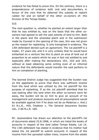 evidence he has failed to prove this. On the contrary, there is a
preponderance of evidence both oral and documentary in
favour of the view that he obtained this subsidy to replant
rubber for and on behalf of the other co-owners of: this
Division of the Tempo Estate.
515
The next question is, whether he planted an extent larger than
that he was entitled to, was on the basis that the other co-
owners had agreed to sell the said extents of land to him. Both
in the plaint and the amended plaint and in the submission
made by Counsel in the opening of the case, this was not given
as the reason for replanting. It only transpired in evidence. The
13th defendant denied such an agreement. The 1st plaintiff is a
trader, 57 years old, and it is very unlikely that he would have
embarked on a venture like this to plant an area of land out of
proportion to an extent which he was in fact not entitled to and
especially after making the declarations 1D1, 1D2 and 1D3,
without at least obtaining some writing even of an informal
nature that the defendants would transfer the said portions to
him on completion of planting.
The learned District Judge has suggested that the burden was
on the appellants to prove that there was sufficient income
from the land which was utilized by the 1st plaintiff for the
purpose of replanting. If as the 1st plaintiff admitted that he
was looking after the land when the other co-owners were far
away, the burden will be on him to give an account of his
management and produce accounts and all presumptions would
be available against him if he does not do so-Medonza v. Kiel,1
61 N.L.R., 459, Chattoor v. The General Assurance Society
Ltd., 2 60 N.L.R. 169.
Mr. Jayewardene has drawn our attention to the plaintiff's list
of documents dated 23.8.1968, in which are listed the books of
accounts in respect of the land called Tempo Estate, Lot 14.
The 13th defendant has stated in evidence that his mother had
asked the 1st plaintiff to submit accounts in respect of the
income from the uprooted rubber trees, income from the estate
 