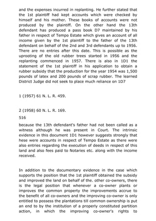 and the expenses incurred in replanting. He further stated that
the 1st plaintiff had kept accounts which were checked by
himself and his mother. These books of accounts were not
produced by the plaintiff. On the other hand the 13th
defendant has produced a pass book D7 maintained by his
father in respect of Tempo Estate which gives an account of all
income given by the 1st plaintiff to the father of the 13th
defendant on behalf of the 2nd and 3rd defendants up to 1956.
There are no entries after this date. This is possible as the
uprooting of the old rubber trees started in 1956 and the
replanting commenced in 1957. There is also in 1D1 the
statement of the 1st plaintiff in his application to obtain a
rubber subsidy that the production for the year 1954 was 1,500
pounds of latex and 200 pounds of scrap rubber. The learned
District Judge did not seek to place much reliance on 1D7
1 (1957) 61 N. L. R. 459.
2 (1958) 60 N. L. R. 169.
516
because the 13th defendant's father had not been called as a
witness although he was present in Court. The intrinsic
evidence in this document 1D1 however suggests strongly that
hese were accounts in respect of Tempo Estate as there were
also entries regarding the execution of deeds in respect of this
land and also fees paid to Notaries etc. along with the income
received.
In addition to the documentary evidence in the case which
supports the position that the 1st plaintiff obtained the subsidy
and improved the land on behalf of the. other co-owners, there
is the legal position that whenever a co-owner plants or
improves the common property the improvements accrue to
the benefit of all co-owners and the improving co-owner is only
entitled to possess the plantations till common ownership is put
an end to by the institution of a properly constituted partition
action, in which the improving co-owner's rights to
 