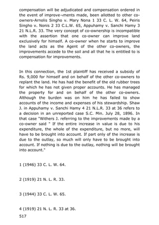 compensation will be adjudicated and compensation ordered in
the event of improve¬ments made, been allotted to other co-
owners-Arnolis Singho v. Mary Nona 1 33 C. L. W. 64, Peiris
Singho v. Nonis 2 33 C.L.W. 65, Appuhamy v. Sanchi Hamy 3
21 N.L.R. 33. The very concept of co-ownership is incompatible
with the assertion that one co-owner can improve land
exclusively for himself. A co-owner when he starts to improve
the land acts as the Agent of the other co-owners, the
improvements accede to the soil and all that he is entitled to is
compensation for improvements.
In this connection, the 1st plaintiff has received a subsidy of
Rs. 9,000 for himself and on behalf of the other co-owners to
replant the land. He has had the benefit of the old rubber trees
for which he has not given proper accounts. He has managed
the property for and on behalf of the other co-owners.
Although the burden was on him he has failed to show
accounts of the income and expenses of his stewardship. Shaw
J. in Appuhamy v. Sanchi Hamy 4 21 N.L.R. 33 at 36 refers to
a decision in an unreported case S.C. Min. July 28, 1896. In
that case "Withers J. referring to the improvements made by a
co-owner said " If the entire increase in value is due to his
expenditure, the whole of the expenditure, but no more, will
have to be brought into account. If part only of the increase is
due to the outlay, so much will only have to be brought into
account. If nothing is due to the outlay, nothing will be brought
into account."
1 (1946) 33 C. L. W. 64.
2 (1919) 21 N. L. R. 33.
3 (1944) 33 C. L. W. 65.
4 (1919) 21 N. L. R. 33 at 36.
517
 