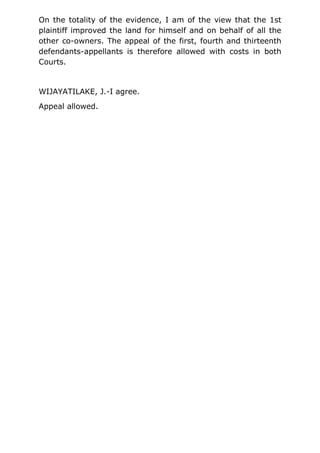 On the totality of the evidence, I am of the view that the 1st
plaintiff improved the land for himself and on behalf of all the
other co-owners. The appeal of the first, fourth and thirteenth
defendants-appellants is therefore allowed with costs in both
Courts.
WIJAYATILAKE, J.-I agree.
Appeal allowed.
 