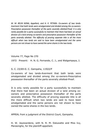 M. M. BELIN NONA, Appellant, and H. K. PETARA- Co-owners of two lands-
Averment that both lands were amalgamated and divided among the co-owners-
Prescriptive possession thereafter of the parts severally allotted-Proof. It is only
rarely possible for a party successfully to maintain that there had been an actual
division of a land among co-owners and prescriptive possession thereafter of the
parts severally allotted. The difficulty of proving separate title is all the more
difficult when two lands are said to have been amalgamated and the same
persons are not shown to have owned the same shares in the two lands.
Volume 77, Page No 270
1972 Present: H. N. G. Fernando, C. J., and Walgampaya, J.
S. C. 23/69-D. C. Gampaha, 11922/P
Co-owners of two lands-Averment that both lands were
amalgamated and divided among the co-owners-Prescriptive
possession thereafter of the parts severally allotted-Proof.
It is only rarely possible for a party successfully to maintain
that there had been an actual division of a land among co-
owners and prescriptive possession thereafter of the parts
severally allotted. The difficulty of proving separate title is all
the more difficult when two lands are said to have been
amalgamated and the same persons are not shown to have
owned the same shares in the two lands.
APPEAL from a judgment of the District Court, Gampaha.
H. W. Jayewardene, with N. R. M. Daluwatte and Miss Ivy,
Marasinghe, for the plaintiff-appellant.
 