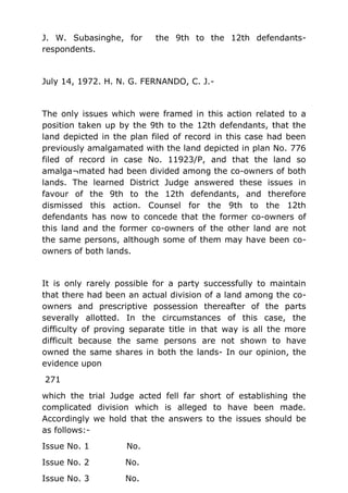 J. W. Subasinghe, for the 9th to the 12th defendants-
respondents.
July 14, 1972. H. N. G. FERNANDO, C. J.-
The only issues which were framed in this action related to a
position taken up by the 9th to the 12th defendants, that the
land depicted in the plan filed of record in this case had been
previously amalgamated with the land depicted in plan No. 776
filed of record in case No. 11923/P, and that the land so
amalga¬mated had been divided among the co-owners of both
lands. The learned District Judge answered these issues in
favour of the 9th to the 12th defendants, and therefore
dismissed this action. Counsel for the 9th to the 12th
defendants has now to concede that the former co-owners of
this land and the former co-owners of the other land are not
the same persons, although some of them may have been co-
owners of both lands.
It is only rarely possible for a party successfully to maintain
that there had been an actual division of a land among the co-
owners and prescriptive possession thereafter of the parts
severally allotted. In the circumstances of this case, the
difficulty of proving separate title in that way is all the more
difficult because the same persons are not shown to have
owned the same shares in both the lands- In our opinion, the
evidence upon
271
which the trial Judge acted fell far short of establishing the
complicated division which is alleged to have been made.
Accordingly we hold that the answers to the issues should be
as follows:-
Issue No. 1 No.
Issue No. 2 No.
Issue No. 3 No.
 