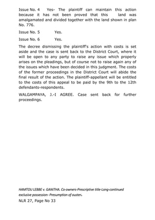 Issue No. 4 Yes- The plaintiff can maintain this action
because it has not been proved that this land was
amalgamated and divided together with the land shown in plan
No. 776.
Issue No. 5 Yes.
Issue No. 6 Yes.
The decree dismissing the plaintiff's action with costs is set
aside and the case is sent back to the District Court, where it
will be open to any party to raise any issue which properly
arises on the pleadings, but of course not to raise again any of
the issues which have been decided in this judgment. The costs
of the former proceedings in the District Court will abide the
final result of the action. The plaintiff-appellant will be entitled
to the costs of this appeal to be paid by the 9th to the 12th
defendants-respondents.
WALGAMPAYA, J.-I AGREE. Case sent back for further
proceedings.
HAMTOU LEBBE v. GANITHA. Co-owners-Prescriptive title-Long-continued
exclusive possession- Presumption of ouster.
NLR 27, Page No 33
 