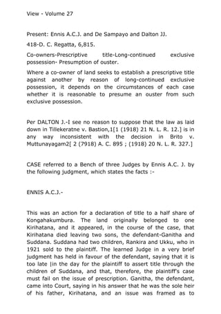 View - Volume 27
Present: Ennis A.C.J. and De Sampayo and Dalton JJ.
418-D. C. Regatta, 6,815.
Co-owners-Prescriptive title-Long-continued exclusive
possession- Presumption of ouster.
Where a co-owner of land seeks to establish a prescriptive title
against another by reason of long-continued exclusive
possession, it depends on the circumstances of each case
whether it is reasonable to presume an ouster from such
exclusive possession.
Per DALTON J.-I see no reason to suppose that the law as laid
down in Tillekeratne v. Bastion,1[1 (1918) 21 N. L. R. 12.] is in
any way inconsistent with the decision in Brito v.
Muttunayagam2[ 2 (7918) A. C. 895 ; (1918) 20 N. L. R. 327.]
CASE referred to a Bench of three Judges by Ennis A.C. J. by
the following judgment, which states the facts :-
ENNIS A.C.J.-
This was an action for a declaration of title to a half share of
Kongahakumbura. The land originally belonged to one
Kirihatana, and it appeared, in the course of the case, that
Kirihatana died leaving two sons, the defendant-Ganitha and
Suddana. Suddana had two children, Rankira and Ukku, who in
1921 sold to the plaintiff. The learned Judge in a very brief
judgment has held in favour of the defendant, saying that it is
too late |in the day for the plaintiff to assert title through the
children of Suddana, and that, therefore, the plaintiff's case
must fail on the issue of prescription. Ganitha, the defendant,
came into Court, saying in his answer that he was the sole heir
of his father, Kirihatana, and an issue was framed as to
 