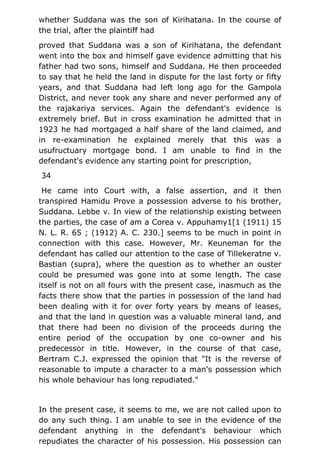 whether Suddana was the son of Kirihatana. In the course of
the trial, after the plaintiff had
proved that Suddana was a son of Kirihatana, the defendant
went into the box and himself gave evidence admitting that his
father had two sons, himself and Suddana. He then proceeded
to say that he held the land in dispute for the last forty or fifty
years, and that Suddana had left long ago for the Gampola
District, and never took any share and never performed any of
the rajakariya services. Again the defendant's evidence is
extremely brief. But in cross examination he admitted that in
1923 he had mortgaged a half share of the land claimed, and
in re-examination he explained merely that this was a
usufructuary mortgage bond. I am unable to find in the
defendant's evidence any starting point for prescription,
34
He came into Court with, a false assertion, and it then
transpired Hamidu Prove a possession adverse to his brother,
Suddana. Lebbe v. In view of the relationship existing between
the parties, the case of am a Corea v. Appuhamy1[1 (1911) 15
N. L. R. 65 ; (1912) A. C. 230.] seems to be much in point in
connection with this case. However, Mr. Keuneman for the
defendant has called our attention to the case of Tillekeratne v.
Bastian (supra), where the question as to whether an ouster
could be presumed was gone into at some length. The case
itself is not on all fours with the present case, inasmuch as the
facts there show that the parties in possession of the land had
been dealing with it for over forty years by means of leases,
and that the land in question was a valuable mineral land, and
that there had been no division of the proceeds during the
entire period of the occupation by one co-owner and his
predecessor in title. However, in the course of that case,
Bertram C.J. expressed the opinion that "It is the reverse of
reasonable to impute a character to a man's possession which
his whole behaviour has long repudiated."
In the present case, it seems to me, we are not called upon to
do any such thing. I am unable to see in the evidence of the
defendant anything in the defendant's behaviour which
repudiates the character of his possession. His possession can
 