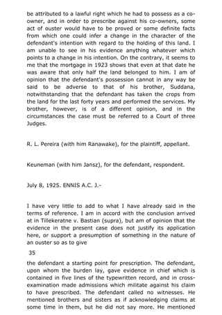 be attributed to a lawful right which he had to possess as a co-
owner, and in order to prescribe against his co-owners, some
act of ouster would have to be proved or some definite facts
from which one could infer a change in the character of the
defendant's intention with regard to the holding of this land. I
am unable to see in his evidence anything whatever which
points to a change in his intention. On the contrary, it seems to
me that the mortgage in 1923 shows that even at that date he
was aware that only half the land belonged to him. I am of
opinion that the defendant's possession cannot in any way be
said to be adverse to that of his brother, Suddana,
notwithstanding that the defendant has taken the crops from
the land for the last forty years and performed the services. My
brother, however, is of a different opinion, and in the
circumstances the case must be referred to a Court of three
Judges.
R. L. Pereira (with him Ranawake), for the plaintiff, appellant.
Keuneman (with him Jansz), for the defendant, respondent.
July 8, 1925. ENNIS A.C. J.-
I have very little to add to what I have already said in the
terms of reference. I am in accord with the conclusion arrived
at in Tillekeratne v. Bastian (supra), but am of opinion that the
evidence in the present case does not justify its application
here, or support a presumption of something in the nature of
an ouster so as to give
35
the defendant a starting point for prescription. The defendant,
upon whom the burden lay, gave evidence in chief which is
contained in five lines of the typewritten record, and in cross-
examination made admissions which militate against his claim
to have prescribed. The defendant called no witnesses. He
mentioned brothers and sisters as if acknowledging claims at
some time in them, but he did not say more. He mentioned
 