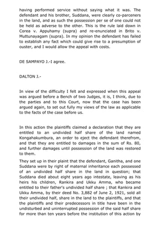 having performed service without saying what it was. The
defendant and his brother, Suddana, were clearly co-parceners
in the land, and as such the possession per se of one could not
be held as adverse to the other. This is the rule laid down in
Corea v. Appuhamy (supra) and re-enunciated in Brito v.
Muttunayagam (supra). In my opinion the defendant has failed
to establish any fact which could give rise to a presumption of
ouster, and I would allow the appeal with costs.
DE SAMPAYO J.-I agree.
DALTON J.-
In view of the difficulty I felt and expressed when this appeal
was argued before a Bench of two Judges, it is, I think, due to
the parties and to this Court, now that the case has been
argued again, to set out fully my views of the law as applicable
to the facts of the case before us.
In this action the plaintiffs claimed a declaration that they are
entitled to an undivided half share of the land named
Kongahakumbura, an order to eject the defendant therefrom,
and that they are entitled to damages in the sum of Rs. 80,
and further damages until possession of the land was restored
to them.
They set up in their plaint that the defendant, Ganitha, and one
Suddana were by right of maternal inheritance each possessed
of an undivided half share in the land in question; that
Suddana died about eight years ago intestate, leaving as his
heirs his children, Rankira and Ukku Amma, who became
entitled to their father's undivided half share ; that Rankira and
Ukku Amma, by their deed No. 3,882 of June 2, 1921, sold all
their undivided half, share in the land to the plaintiffs, and that
the plaintiffs and their predecessors in title have been in the
undisturbed and uninterrupted possession of the said half share
for more than ten years before the institution of this action by
 