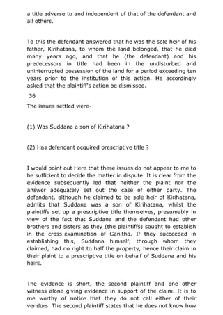 a title adverse to and independent of that of the defendant and
all others.
To this the defendant answered that he was the sole heir of his
father, Kirihatana, to whom the land belonged, that he died
many years ago, and that he (the defendant) and his
predecessors in title had been in the undisturbed and
uninterrupted possession of the land for a period exceeding ten
years prior to the institution of this action. He accordingly
asked that the plaintiff's action be dismissed.
36
The issues settled were-
(1) Was Suddana a son of Kirihatana ?
(2) Has defendant acquired prescriptive title ?
I would point out Here that these issues do not appear to me to
be sufficient to decide the matter in dispute. It is clear from the
evidence subsequently led that neither the plaint nor the
answer adequately set out the case of either party. The
defendant, although he claimed to be sole heir of Kirihatana,
admits that Suddana was a son of Kirihatana, whilst the
plaintiffs set up a prescriptive title themselves, presumably in
view of the fact that Suddana and the defendant had other
brothers and sisters as they (the plaintiffs) sought to establish
in the cross-examination of Ganitha. If they succeeded in
establishing this, Suddana himself, through whom they
claimed, had no right to half the property, hence their claim in
their plaint to a prescriptive title on behalf of Suddana and his
heirs.
The evidence is short, the second plaintiff and one other
witness alone giving evidence in support of the claim. It is to
me worthy of notice that they do not call either of their
vendors. The second plaintiff states that he does not know how
 