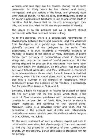 vendors, and says they are his cousins. During his de facto
possession for thirty years he has planted and leased,
mortgaged, and sold various of the lands, and generally dealt
with them as owner. He has, he says, been frequently liberal to
his cousins, and allowed Balahami to live on one of the lands in
question. But he denies that he thereby acknowledged their
title, and says that what he did was simply matter of charity.
The issues as to the pedigree and as to Iseris's alleged
partnership with Elias need not detain us long.
As to the pedigree, there is a considerable resemblance in
physiognomy between Iseris and Balahami; and two witnesses
from Baddegama, of a goodly age, have testified that the
plaintiff's account of the pedigree is the truth. Their
depositions, it is true, displayed a wonderful accuracy of
memory in regard to the names of many members of Elias's
family. Such accuracy in nomenclature could, in Sinhalese
village folk, only be the result of careful preparation. But the
drilling required to produce that exactitude may have been
their own effort. My impression, on the whole, was that these
two were honest witnesses, and their statement is confirmed
by facial resemblance above noted. I should have accepted that
evidence, even if it had stood alone. As it is, the plaintiff has
also filed a number of ola extracts of registration, which
conclusively prove the pedigree of his vendors. I accordingly
find for plaintiff on issues 4, 5, 6, and 8.
Similarly, I have no hesitation in finding for plaintiff on issue
10. The only proof that the title deeds, which stand in the
name of Elias represent purchases with partnership money,
consists in the ipse dixit of Iseris. Now, Iseris's evidence is
deeply interested, and worthless on that ground alone.
Moreover, Iseris is a convicted forger and thief. And his
deposition in the present case directly and categorically
contradicts on every possible point the evidence which he gave
in D. C. Chilaw, No. 3,855.
On the mere statement of such a witness, expert not only in
crime and incarceration, but also in perjury, I am not prepared
to find any fact proved in the absence of their corroboration
aliunde. On the contrary, I shall take steps to prosecute him for
his perjury.
 
