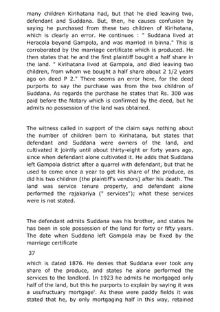 many children Kirihatana had, but that he died leaving two,
defendant and Suddana. But, then, he causes confusion by
saying he purchased from these two children of Kirihatana,
which is clearly an error. He continues : " Suddana lived at
Heracola beyond Gampola, and was married in binna." This is
corroborated by the marriage certificate which is produced. He
then states that he and the first plaintiff bought a half share in
the land. " Kirihatana lived at Gampola, and died leaving two
children, from whom we bought a half share about 2 1/2 years
ago on deed P 2." There seems an error here, for the deed
purports to say the purchase was from the two children of
Suddana. As regards the purchase he states that Rs. 300 was
paid before the Notary which is confirmed by the deed, but he
admits no possession of the land was obtained.
The witness called in support of the claim says nothing about
the number of children born to Kirihatana, but states that
defendant and Suddana were owners of the land, and
cultivated it jointly until about thirty-eight or forty years ago,
since when defendant alone cultivated it. He adds that Suddana
left Gampola district after a quarrel with defendant, but that he
used to come once a year to get his share of the produce, as
did his two children (the plaintiff's vendors) after his death. The
land was service tenure property, and defendant alone
performed the rajakariya (" services"); what these services
were is not stated.
The defendant admits Suddana was his brother, and states he
has been in sole possession of the land for forty or fifty years.
The date when Suddana left Gampola may be fixed by the
marriage certificate
37
which is dated 1876. He denies that Suddana ever took any
share of the produce, and states he alone performed the
services to the landlord. In 1923 he admits he mortgaged only
half of the land, but this he purports to explain by saying it was
a usufructuary mortgage'. As these were paddy fields it was
stated that he, by only mortgaging half in this way, retained
 