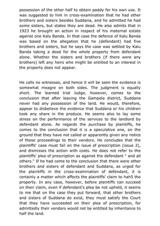 possession of the other half to obtain paddy for his own use. It
was suggested to him in cross-examination that he had other
brothers and sisters besides Suddana, and he admitted he had
some sisters, but states they are dead. He also admits that in
1923 he brought an action in respect of his maternal estate
against one Kalu Banda. In that case the defence of Kalu Banda
was based on the allegation that he (defendant) had five
brothers and sisters, but he says the case was settled by Kalu
Banda taking a deed for the whole property from defendant
alone. Whether the sisters and brothers (if there were any
brothers) left any heirs who might be entitled to an interest in
the property does not appear.
He calls no witnesses, and hence it will be seen the evidence is
somewhat meagre on both sides. The judgment is equally
short. The learned trial Judge, however, comes to the
conclusion that after leaving the Gampola district, Suddana
never had any possession of the land. He would, therefore,
appear to disbelieve the evidence that Suddana or his children
took any share in the produce. He seems also to lay some
stress on the performance of the services to the landlord by
defendant alone. As regards the purchase by plaintiffs, he
comes to the conclusion that it is a speculative one, on the
ground that they have not called or apparently given any notice
of these proceedings to their vendors. He concludes that the
plaintiffs' case must fail on the issue of prescription (issue 2),
and dismisses the action with costs. He does not refer to the
plaintiffs' plea of prescription as against the defendant " and all
others." If he had come to the conclusion that there were other
brothers and sisters of defendant and Suddana, as urged for
the plaintiffs in the cross-examination of defendant, it is
certainly a matter which affects the plaintiffs' claim to hah5 the
property. In any case, however, before plaintiffs can succeed
on their claim, even if defendant's plea be not upheld, it seems
to me that on the case they put forward, that other brothers
and sisters of Suddana do exist, they must satisfy the Court
that they have succeeded on their plea of prescription, for
admittedly their vendors would not be entitled by inheritance to
half the land.
 