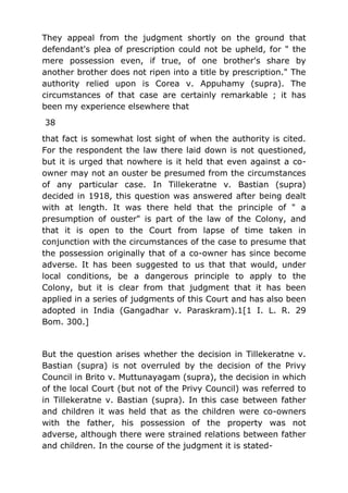 They appeal from the judgment shortly on the ground that
defendant's plea of prescription could not be upheld, for " the
mere possession even, if true, of one brother's share by
another brother does not ripen into a title by prescription." The
authority relied upon is Corea v. Appuhamy (supra). The
circumstances of that case are certainly remarkable ; it has
been my experience elsewhere that
38
that fact is somewhat lost sight of when the authority is cited.
For the respondent the law there laid down is not questioned,
but it is urged that nowhere is it held that even against a co-
owner may not an ouster be presumed from the circumstances
of any particular case. In Tillekeratne v. Bastian (supra)
decided in 1918, this question was answered after being dealt
with at length. It was there held that the principle of " a
presumption of ouster" is part of the law of the Colony, and
that it is open to the Court from lapse of time taken in
conjunction with the circumstances of the case to presume that
the possession originally that of a co-owner has since become
adverse. It has been suggested to us that that would, under
local conditions, be a dangerous principle to apply to the
Colony, but it is clear from that judgment that it has been
applied in a series of judgments of this Court and has also been
adopted in India (Gangadhar v. Paraskram).1[1 I. L. R. 29
Bom. 300.]
But the question arises whether the decision in Tillekeratne v.
Bastian (supra) is not overruled by the decision of the Privy
Council in Brito v. Muttunayagam (supra), the decision in which
of the local Court (but not of the Privy Council) was referred to
in Tillekeratne v. Bastian (supra). In this case between father
and children it was held that as the children were co-owners
with the father, his possession of the property was not
adverse, although there were strained relations between father
and children. In the course of the judgment it is stated-
 