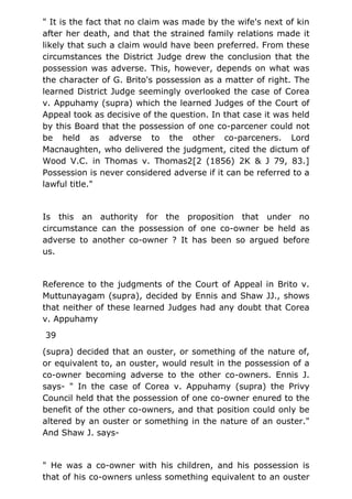 " It is the fact that no claim was made by the wife's next of kin
after her death, and that the strained family relations made it
likely that such a claim would have been preferred. From these
circumstances the District Judge drew the conclusion that the
possession was adverse. This, however, depends on what was
the character of G. Brito's possession as a matter of right. The
learned District Judge seemingly overlooked the case of Corea
v. Appuhamy (supra) which the learned Judges of the Court of
Appeal took as decisive of the question. In that case it was held
by this Board that the possession of one co-parcener could not
be held as adverse to the other co-parceners. Lord
Macnaughten, who delivered the judgment, cited the dictum of
Wood V.C. in Thomas v. Thomas2[2 (1856) 2K & J 79, 83.]
Possession is never considered adverse if it can be referred to a
lawful title."
Is this an authority for the proposition that under no
circumstance can the possession of one co-owner be held as
adverse to another co-owner ? It has been so argued before
us.
Reference to the judgments of the Court of Appeal in Brito v.
Muttunayagam (supra), decided by Ennis and Shaw JJ., shows
that neither of these learned Judges had any doubt that Corea
v. Appuhamy
39
(supra) decided that an ouster, or something of the nature of,
or equivalent to, an ouster, would result in the possession of a
co-owner becoming adverse to the other co-owners. Ennis J.
says- " In the case of Corea v. Appuhamy (supra) the Privy
Council held that the possession of one co-owner enured to the
benefit of the other co-owners, and that position could only be
altered by an ouster or something in the nature of an ouster."
And Shaw J. says-
" He was a co-owner with his children, and his possession is
that of his co-owners unless something equivalent to an ouster
 