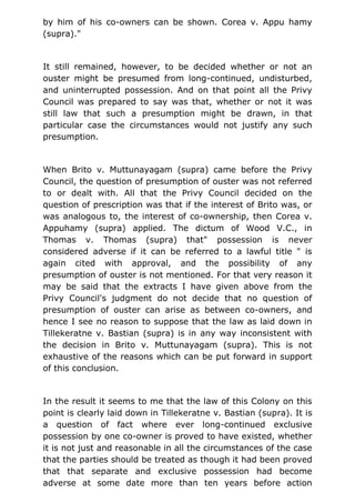 by him of his co-owners can be shown. Corea v. Appu hamy
(supra)."
It still remained, however, to be decided whether or not an
ouster might be presumed from long-continued, undisturbed,
and uninterrupted possession. And on that point all the Privy
Council was prepared to say was that, whether or not it was
still law that such a presumption might be drawn, in that
particular case the circumstances would not justify any such
presumption.
When Brito v. Muttunayagam (supra) came before the Privy
Council, the question of presumption of ouster was not referred
to or dealt with. All that the Privy Council decided on the
question of prescription was that if the interest of Brito was, or
was analogous to, the interest of co-ownership, then Corea v.
Appuhamy (supra) applied. The dictum of Wood V.C., in
Thomas v. Thomas (supra) that" possession is never
considered adverse if it can be referred to a lawful title " is
again cited with approval, and the possibility of any
presumption of ouster is not mentioned. For that very reason it
may be said that the extracts I have given above from the
Privy Council's judgment do not decide that no question of
presumption of ouster can arise as between co-owners, and
hence I see no reason to suppose that the law as laid down in
Tillekeratne v. Bastian (supra) is in any way inconsistent with
the decision in Brito v. Muttunayagam (supra). This is not
exhaustive of the reasons which can be put forward in support
of this conclusion.
In the result it seems to me that the law of this Colony on this
point is clearly laid down in Tillekeratne v. Bastian (supra). It is
a question of fact where ever long-continued exclusive
possession by one co-owner is proved to have existed, whether
it is not just and reasonable in all the circumstances of the case
that the parties should be treated as though it had been proved
that that separate and exclusive possession had become
adverse at some date more than ten years before action
 