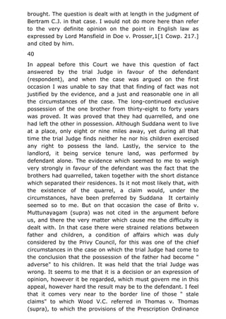brought. The question is dealt with at length in the judgment of
Bertram C.J. in that case. I would not do more here than refer
to the very definite opinion on the point in English law as
expressed by Lord Mansfield in Doe v. Prosser,1[1 Cowp. 217.]
and cited by him.
40
In appeal before this Court we have this question of fact
answered by the trial Judge in favour of the defendant
(respondent), and when the case was argued on the first
occasion I was unable to say that that finding of fact was not
justified by the evidence, and a just and reasonable one in all
the circumstances of the case. The long-continued exclusive
possession of the one brother from thirty-eight to forty years
was proved. It was proved that they had quarrelled, and one
had left the other in possession. Although Suddana went to live
at a place, only eight or nine miles away, yet during all that
time the trial Judge finds neither he nor his children exercised
any right to possess the land. Lastly, the service to the
landlord, it being service tenure land, was performed by
defendant alone. The evidence which seemed to me to weigh
very strongly in favour of the defendant was the fact that the
brothers had quarrelled, taken together with the short distance
which separated their residences. Is it not most likely that, with
the existence of the quarrel, a claim would, under the
circumstances, have been preferred by Suddana It certainly
seemed so to me. But on that occasion the case of Brito v.
Muttunayagam (supra) was not cited in the argument before
us, and there the very matter which cause me the difficulty is
dealt with. In that case there were strained relations between
father and children, a condition of affairs which was duly
considered by the Privy Council, for this was one of the chief
circumstances in the case on which the trial Judge had come to
the conclusion that the possession of the father had become "
adverse" to his children. It was held that the trial Judge was
wrong. It seems to me that it is a decision or an expression of
opinion, however it be regarded, which must govern me in this
appeal, however hard the result may be to the defendant. I feel
that it comes very near to the border line of those " stale
claims" to which Wood V.C. referred in Thomas v. Thomas
(supra), to which the provisions of the Prescription Ordinance
 