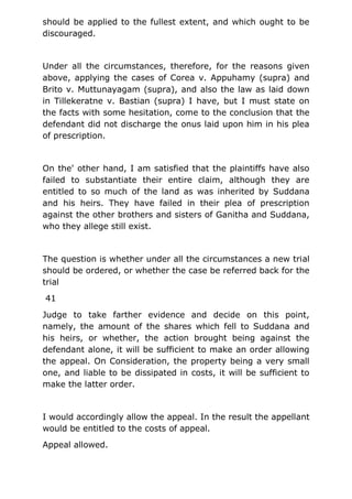 should be applied to the fullest extent, and which ought to be
discouraged.
Under all the circumstances, therefore, for the reasons given
above, applying the cases of Corea v. Appuhamy (supra) and
Brito v. Muttunayagam (supra), and also the law as laid down
in Tillekeratne v. Bastian (supra) I have, but I must state on
the facts with some hesitation, come to the conclusion that the
defendant did not discharge the onus laid upon him in his plea
of prescription.
On the' other hand, I am satisfied that the plaintiffs have also
failed to substantiate their entire claim, although they are
entitled to so much of the land as was inherited by Suddana
and his heirs. They have failed in their plea of prescription
against the other brothers and sisters of Ganitha and Suddana,
who they allege still exist.
The question is whether under all the circumstances a new trial
should be ordered, or whether the case be referred back for the
trial
41
Judge to take farther evidence and decide on this point,
namely, the amount of the shares which fell to Suddana and
his heirs, or whether, the action brought being against the
defendant alone, it will be sufficient to make an order allowing
the appeal. On Consideration, the property being a very small
one, and liable to be dissipated in costs, it will be sufficient to
make the latter order.
I would accordingly allow the appeal. In the result the appellant
would be entitled to the costs of appeal.
Appeal allowed.
 