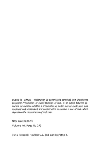 SIDERIS vs SIMON Prescription-Co-owners-Long continued and undisturbed
possession-Presumption of ouster-Question of fact. In an action between co-
owners the question whether a presumption of ouster may be made from long
continued and undisturbed and uninterrupted possession is one of fact, which
depends on the circumstances of each case.
New Law Reports
Volume 46, Page No 273
1945 Present: Howard C.J. and Canekeratne J.
 