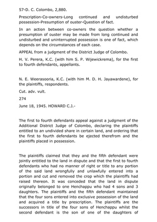 57-D. C. Colombo, 2,880.
Prescription-Co-owners-Long continued and undisturbed
possession-Presumption of ouster-Question of fact.
In an action between co-owners the question whether a
presumption of ouster may be made from long continued and
undisturbed and uninterrupted possession is one of fact, which
depends on the circumstances of each case.
APPEAL from a judgment of the District Judge of Colombo.
H. V. Perera, K.C. (with him S. P. Wijewickrema), for the first
to fourth defendants, appellants.
N. E. Weerasooria, K.C. (with him M. D. H. Jayawardene), for
the plaintiffs, respondents.
Cut. adv. vult.
274
June 18, 1945. HOWARD C.J.-
The first to fourth defendants appeal against a judgment of the
Additional District Judge of Colombo, declaring the plaintiffs
entitled to an undivided share in certain land, and ordering that
the first to fourth defendants be ejected therefrom and the
plaintiffs placed in possession.
The plaintiffs claimed that they and the fifth defendant were
jointly entitled to the land in dispute and that the first to fourth
defendants who had no manner of right or title to any portion
of the said land wrongfully and unlawfully entered into a
portion and cut and removed the crop which the plaintiffs had
raised thereon. It was conceded that the land in dispute
originally belonged to one Henchappu who had 4 sons and 3
daughters. The plaintiffs and the fifth defendant maintained
that the four sons entered into exclusive possession of the land
and acquired a title by prescription. The plaintiffs are the
successors in title of the four sons of Henchappu whilst the
second defendant is the son of one of the daughters of
 