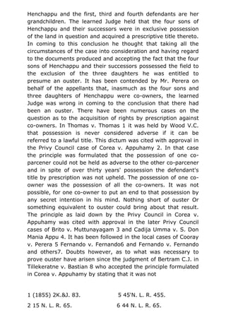 Henchappu and the first, third and fourth defendants are her
grandchildren. The learned Judge held that the four sons of
Henchappu and their successors were in exclusive possession
of the land in question and acquired a prescriptive title thereto.
In coming to this conclusion he thought that taking all the
circumstances of the case into consideration and having regard
to the documents produced and accepting the fact that the four
sons of Henchappu and their successors possessed the field to
the exclusion of the three daughters he was entitled to
presume an ouster. It has been contended by Mr. Perera on
behalf of the appellants that, inasmuch as the four sons and
three daughters of Henchappu were co-owners, the learned
Judge was wrong in coming to the conclusion that there had
been an ouster. There have been numerous cases on the
question as to the acquisition of rights by prescription against
co-owners. In Thomas v. Thomas 1 it was held by Wood V.C.
that possession is never considered adverse if it can be
referred to a lawful title. This dictum was cited with approval in
the Privy Council case of Corea v. Appuhamy 2. In that case
the principle was formulated that the possession of one co-
parcener could not be held as adverse to the other co-parcener
and in spite of over thirty years' possession the defendant's
title by prescription was not upheld. The possession of one co-
owner was the possession of all the co-owners. It was not
possible, for one co-owner to put an end to that possession by
any secret intention in his mind. Nothing short of ouster Or
something equivalent to ouster could bring about that result.
The principle as laid down by the Privy Council in Corea v.
Appuhamy was cited with approval in the later Privy Council
cases of Brito v. Muttunayagam 3 and Cadija Umma v. S. Don
Mania Appu 4. It has been followed in the local cases of Cooray
v. Perera 5 Fernando v. Fernando6 and Fernando v. Fernando
and others7. Doubts however, as to what was necessary to
prove ouster have arisen since the judgment of Bertram C.J. in
Tillekeratne v. Bastian 8 who accepted the principle formulated
in Corea v. Appuhamy by stating that it was not
1 (1855) 2K.&J. 83. 5 45'N. L. R. 455.
2 15 N. L. R. 65. 6 44 N. L. R. 65.
 