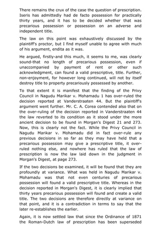 There remains the crux of the case the question of prescription.
Iseris has admittedly had de facto possession for practically
thirty years, and it has to be decided whether that was
precarious possession or possession on an adverse and
independent title.
The law on this point was exhaustively discussed by the
plaintiff's proctor, but I find myself unable to agree with much
of his argument, endita as it was.
He argued, firstly-and this much, it seems to me, was clearly
sound-that no length of precarious possession, even if
unaccompanied by payment of rent or other such
acknowledgment, can found a valid prescriptive, title. Further,
non-enjoyment, for however long continued, will not by itself
destroy title to property precariously possessed by another.
To that extent it is manifest that the finding of the Privy
Council in Nagudu Marikar v. Mohamadu 1 has over-ruled the
decision reported at Vanderstraaten 44. But the plaintiff's
argument went further. Mr. C. A. Corea contended also that on
the over-ruling of the decision reported in Vanderstraaten 44
the law reverted to its condition as it stood under the more
ancient decision to be found in Morgan's Digest 21 and 273.
Now, this is clearly not the fact. While the Privy Council in
Nagudu Marikar v. Mohamadu did in fact over-rule any
previous decisions in so far as they may have held that a
precarious possession may give a prescriptive title, it over-
ruled nothing else, and nowhere has ruled that the law of
prescription is now the law laid down in the judgment in
Morgan's Digest, at page 273.
If the two decisions be examined, it will be found that they are
profoundly at variance. What was held in Nagudu Marikar v.
Mohamadu was that not even centuries of precarious
possession will found a valid prescriptive title. Whereas in the
decision reported in Morgan's Digest, it is clearly implied that
thirty years precarious possession will found and create a valid
title. The two decisions are therefore directly at variance on
that point, and it is a contradiction in terms to say that the
later re-establishes the earlier.
Again, it is now settled law that since the Ordinance of 1871
the Roman-Dutch law of prescription has been superseded
 