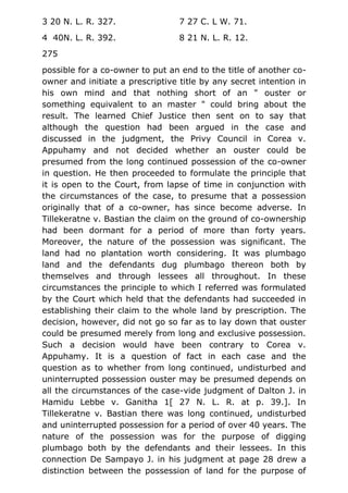 3 20 N. L. R. 327. 7 27 C. L W. 71.
4 40N. L. R. 392. 8 21 N. L. R. 12.
275
possible for a co-owner to put an end to the title of another co-
owner and initiate a prescriptive title by any secret intention in
his own mind and that nothing short of an " ouster or
something equivalent to an master " could bring about the
result. The learned Chief Justice then sent on to say that
although the question had been argued in the case and
discussed in the judgment, the Privy Council in Corea v.
Appuhamy and not decided whether an ouster could be
presumed from the long continued possession of the co-owner
in question. He then proceeded to formulate the principle that
it is open to the Court, from lapse of time in conjunction with
the circumstances of the case, to presume that a possession
originally that of a co-owner, has since become adverse. In
Tillekeratne v. Bastian the claim on the ground of co-ownership
had been dormant for a period of more than forty years.
Moreover, the nature of the possession was significant. The
land had no plantation worth considering. It was plumbago
land and the defendants dug plumbago thereon both by
themselves and through lessees all throughout. In these
circumstances the principle to which I referred was formulated
by the Court which held that the defendants had succeeded in
establishing their claim to the whole land by prescription. The
decision, however, did not go so far as to lay down that ouster
could be presumed merely from long and exclusive possession.
Such a decision would have been contrary to Corea v.
Appuhamy. It is a question of fact in each case and the
question as to whether from long continued, undisturbed and
uninterrupted possession ouster may be presumed depends on
all the circumstances of the case-vide judgment of Dalton J. in
Hamidu Lebbe v. Ganitha 1[ 27 N. L. R. at p. 39.]. In
Tillekeratne v. Bastian there was long continued, undisturbed
and uninterrupted possession for a period of over 40 years. The
nature of the possession was for the purpose of digging
plumbago both by the defendants and their lessees. In this
connection De Sampayo J. in his judgment at page 28 drew a
distinction between the possession of land for the purpose of
 