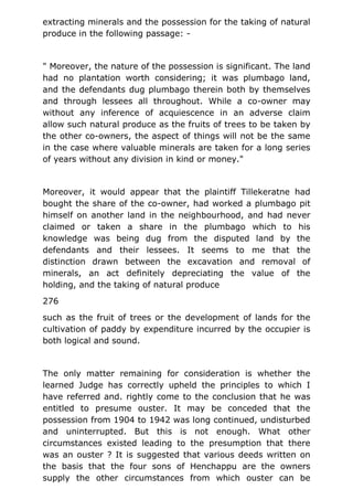 extracting minerals and the possession for the taking of natural
produce in the following passage: -
" Moreover, the nature of the possession is significant. The land
had no plantation worth considering; it was plumbago land,
and the defendants dug plumbago therein both by themselves
and through lessees all throughout. While a co-owner may
without any inference of acquiescence in an adverse claim
allow such natural produce as the fruits of trees to be taken by
the other co-owners, the aspect of things will not be the same
in the case where valuable minerals are taken for a long series
of years without any division in kind or money."
Moreover, it would appear that the plaintiff Tillekeratne had
bought the share of the co-owner, had worked a plumbago pit
himself on another land in the neighbourhood, and had never
claimed or taken a share in the plumbago which to his
knowledge was being dug from the disputed land by the
defendants and their lessees. It seems to me that the
distinction drawn between the excavation and removal of
minerals, an act definitely depreciating the value of the
holding, and the taking of natural produce
276
such as the fruit of trees or the development of lands for the
cultivation of paddy by expenditure incurred by the occupier is
both logical and sound.
The only matter remaining for consideration is whether the
learned Judge has correctly upheld the principles to which I
have referred and. rightly come to the conclusion that he was
entitled to presume ouster. It may be conceded that the
possession from 1904 to 1942 was long continued, undisturbed
and uninterrupted. But this is not enough. What other
circumstances existed leading to the presumption that there
was an ouster ? It is suggested that various deeds written on
the basis that the four sons of Henchappu are the owners
supply the other circumstances from which ouster can be
 