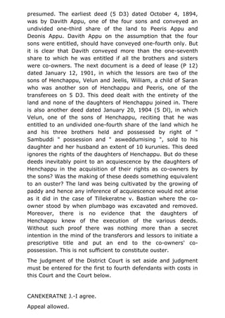 presumed. The earliest deed (5 D3) dated October 4, 1894,
was by Davith Appu, one of the four sons and conveyed an
undivided one-third share of the land to Peeris Appu and
Deonis Appu. Davith Appu on the assumption that the four
sons were entitled, should have conveyed one-fourth only. But
it is clear that Davith conveyed more than the one-seventh
share to which he was entitled if all the brothers and sisters
were co-owners. The next document is a deed of lease (P 12)
dated January 12, 1901, in which the lessors are two of the
sons of Henchappu, Velun and Jeelis, William, a child of Saran
who was another son of Henchappu and Peeris, one of the
transferees on 5 D3. This deed dealt with the entirety of the
land and none of the daughters of Henchappu joined in. There
is also another deed dated January 20, 1904 (5 Dl), in which
Velun, one of the sons of Henchappu, reciting that he was
entitled to an undivided one-fourth share of the land which he
and his three brothers held and possessed by right of "
Sambuddi " possession and " asweddumising ", sold to his
daughter and her husband an extent of 10 kurunies. This deed
ignores the rights of the daughters of Henchappu. But do these
deeds inevitably point to an acquiescence by the daughters of
Henchappu in the acquisition of their rights as co-owners by
the sons? Was the making of these deeds something equivalent
to an ouster? The land was being cultivated by the growing of
paddy and hence any inference of acquiescence would not arise
as it did in the case of Tillekeratne v. Bastian where the co-
owner stood by when plumbago was excavated and removed.
Moreover, there is no evidence that the daughters of
Henchappu knew of the execution of the various deeds.
Without such proof there was nothing more than a secret
intention in the mind of the transferors and lessors to initiate a
prescriptive title and put an end to the co-owners' co-
possession. This is not sufficient to constitute ouster.
The judgment of the District Court is set aside and judgment
must be entered for the first to fourth defendants with costs in
this Court and the Court below.
CANEKERATNE J.-I agree.
Appeal allowed.
 