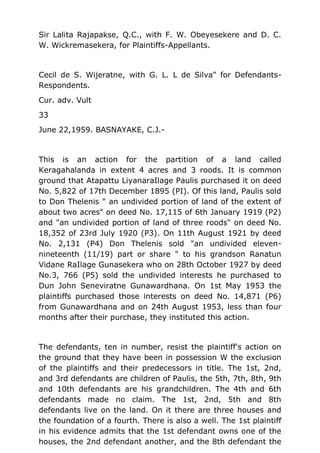 Sir Lalita Rajapakse, Q.C., with F. W. Obeyesekere and D. C.
W. Wickremasekera, for Plaintiffs-Appellants.
Cecil de S. Wijeratne, with G. L. L de Silva" for Defendants-
Respondents.
Cur. adv. Vult
33
June 22,1959. BASNAYAKE, C.J.-
This is an action for the partition of a land called
Keragahalanda in extent 4 acres and 3 roods. It is common
ground that Atapattu LiyanaraIlage Paulis purchased it on deed
No. 5,822 of 17th December 1895 (PI). Of this land, Paulis sold
to Don Thelenis " an undivided portion of land of the extent of
about two acres" on deed No. 17,115 of 6th January 1919 (P2)
and "an undivided portion of land of three roods" on deed No.
18,352 of 23rd July 1920 (P3). On 11th August 1921 by deed
No. 2,131 (P4) Don Thelenis sold "an undivided eleven-
nineteenth (11/19) part or share " to his grandson Ranatun
Vidane RaIlage Gunasekera who on 28th October 1927 by deed
No.3, 766 (P5) sold the undivided interests he purchased to
Dun John Seneviratne Gunawardhana. On 1st May 1953 the
plaintiffs purchased those interests on deed No. 14,871 (P6)
from Gunawardhana and on 24th August 1953, less than four
months after their purchase, they instituted this action.
The defendants, ten in number, resist the plaintiff's action on
the ground that they have been in possession W the exclusion
of the plaintiffs and their predecessors in title. The 1st, 2nd,
and 3rd defendants are children of Paulis, the 5th, 7th, 8th, 9th
and 10th defendants are his grandchildren. The 4th and 6th
defendants made no claim. The 1st, 2nd, 5th and 8th
defendants live on the land. On it there are three houses and
the foundation of a fourth. There is also a well. The 1st plaintiff
in his evidence admits that the 1st defendant owns one of the
houses, the 2nd defendant another, and the 8th defendant the
 