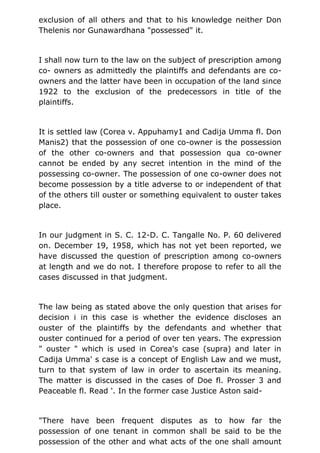 exclusion of all others and that to his knowledge neither Don
Thelenis nor Gunawardhana "possessed" it.
I shall now turn to the law on the subject of prescription among
co- owners as admittedly the plaintiffs and defendants are co-
owners and the latter have been in occupation of the land since
1922 to the exclusion of the predecessors in title of the
plaintiffs.
It is settled law (Corea v. Appuhamy1 and Cadija Umma fl. Don
Manis2) that the possession of one co-owner is the possession
of the other co-owners and that possession qua co-owner
cannot be ended by any secret intention in the mind of the
possessing co-owner. The possession of one co-owner does not
become possession by a title adverse to or independent of that
of the others till ouster or something equivalent to ouster takes
place.
In our judgment in S. C. 12-D. C. Tangalle No. P. 60 delivered
on. December 19, 1958, which has not yet been reported, we
have discussed the question of prescription among co-owners
at length and we do not. I therefore propose to refer to all the
cases discussed in that judgment.
The law being as stated above the only question that arises for
decision i in this case is whether the evidence discloses an
ouster of the plaintiffs by the defendants and whether that
ouster continued for a period of over ten years. The expression
" ouster " which is used in Corea's case (supra) and later in
Cadija Umma' s case is a concept of English Law and we must,
turn to that system of law in order to ascertain its meaning.
The matter is discussed in the cases of Doe fl. Prosser 3 and
Peaceable fl. Read '. In the former case Justice Aston said-
"There have been frequent disputes as to how far the
possession of one tenant in common shall be said to be the
possession of the other and what acts of the one shall amount
 