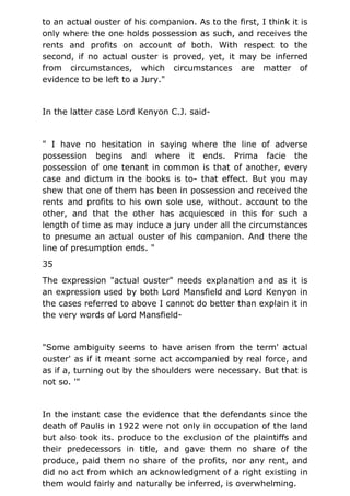 to an actual ouster of his companion. As to the first, I think it is
only where the one holds possession as such, and receives the
rents and profits on account of both. With respect to the
second, if no actual ouster is proved, yet, it may be inferred
from circumstances, which circumstances are matter of
evidence to be left to a Jury."
In the latter case Lord Kenyon C.J. said-
" I have no hesitation in saying where the line of adverse
possession begins and where it ends. Prima facie the
possession of one tenant in common is that of another, every
case and dictum in the books is to- that effect. But you may
shew that one of them has been in possession and received the
rents and profits to his own sole use, without. account to the
other, and that the other has acquiesced in this for such a
length of time as may induce a jury under all the circumstances
to presume an actual ouster of his companion. And there the
line of presumption ends. "
35
The expression "actual ouster" needs explanation and as it is
an expression used by both Lord Mansfield and Lord Kenyon in
the cases referred to above I cannot do better than explain it in
the very words of Lord Mansfield-
"Some ambiguity seems to have arisen from the term' actual
ouster' as if it meant some act accompanied by real force, and
as if a, turning out by the shoulders were necessary. But that is
not so. '"
In the instant case the evidence that the defendants since the
death of Paulis in 1922 were not only in occupation of the land
but also took its. produce to the exclusion of the plaintiffs and
their predecessors in title, and gave them no share of the
produce, paid them no share of the profits, nor any rent, and
did no act from which an acknowledgment of a right existing in
them would fairly and naturally be inferred, is overwhelming.
 