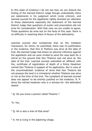 In this state of evidence I do not see how we can disturb the
finding of the learned District Judge though undoubtedly there
are statements in his judgment which invite criticism, and
learned counsel for the appellants rightly directed our attention
to those statements especially the statement of the learned
District Judge that questions of ouster and prescription did not
arise for consideration. With that view we are unable to agree.
Those questions do arise but on the facts of this case. there is
no difficulty in resolving them ill favour of the defendants.
Learned counsel also complained that on the mistaken
impression, for which, he submitted, there was no justification
in the evidence, that Don D Thelenis was alive at the date of
trial, the learned Judge had drawn an adverse inference against
the appellants and we were invited to send the case back for a
retrial on the ground that Don Thelenis was not alive at. the
date of the trial. Learned counsel submitted an affidavit with
the, certificate of registration of death of a Police Headman
named Don Thelenis in support of his application. But in view of
the uncontradicted1 evidence of Jema that Don Thelenis did
not possess the land it is immaterial whether Thelenis was alive
or not at the time of the trial. The complaint of learned counsel
does not appeal' to be entirely justified on the evidence. R. P.
Jema the retired headman who is a witness for- the defendant
stated-
" Q: Do you know a person called Thelenis ?
"A: Yes.
" Q: He is also a man of that area?
" A: He is living in the adjoining village.
 