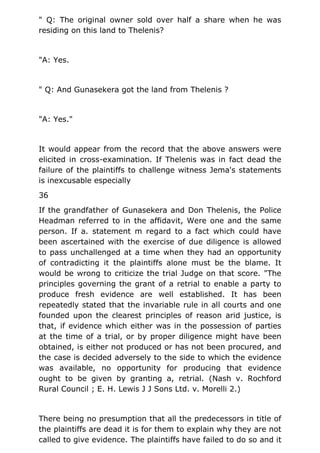 " Q: The original owner sold over half a share when he was
residing on this land to Thelenis?
"A: Yes.
" Q: And Gunasekera got the land from Thelenis ?
"A: Yes."
It would appear from the record that the above answers were
elicited in cross-examination. If Thelenis was in fact dead the
failure of the plaintiffs to challenge witness Jema's statements
is inexcusable especially
36
If the grandfather of Gunasekera and Don Thelenis, the Police
Headman referred to in the affidavit, Were one and the same
person. If a. statement m regard to a fact which could have
been ascertained with the exercise of due diligence is allowed
to pass unchallenged at a time when they had an opportunity
of contradicting it the plaintiffs alone must be the blame. It
would be wrong to criticize the trial Judge on that score. "The
principles governing the grant of a retrial to enable a party to
produce fresh evidence are well established. It has been
repeatedly stated that the invariable rule in all courts and one
founded upon the clearest principles of reason arid justice, is
that, if evidence which either was in the possession of parties
at the time of a trial, or by proper diligence might have been
obtained, is either not produced or has not been procured, and
the case is decided adversely to the side to which the evidence
was available, no opportunity for producing that evidence
ought to be given by granting a, retrial. (Nash v. Rochford
Rural Council ; E. H. Lewis J J Sons Ltd. v. Morelli 2.)
There being no presumption that all the predecessors in title of
the plaintiffs are dead it is for them to explain why they are not
called to give evidence. The plaintiffs have failed to do so and it
 