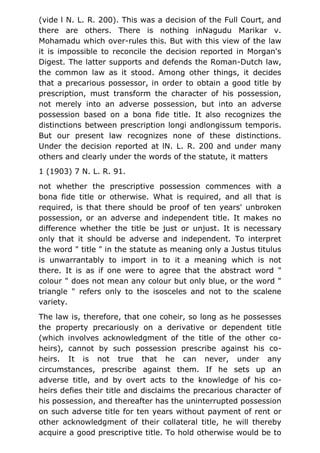 (vide l N. L. R. 200). This was a decision of the Full Court, and
there are others. There is nothing inNagudu Marikar v.
Mohamadu which over-rules this. But with this view of the law
it is impossible to reconcile the decision reported in Morgan's
Digest. The latter supports and defends the Roman-Dutch law,
the common law as it stood. Among other things, it decides
that a precarious possessor, in order to obtain a good title by
prescription, must transform the character of his possession,
not merely into an adverse possession, but into an adverse
possession based on a bona fide title. It also recognizes the
distinctions between prescription longi andlongissum temporis.
But our present law recognizes none of these distinctions.
Under the decision reported at lN. L. R. 200 and under many
others and clearly under the words of the statute, it matters
1 (1903) 7 N. L. R. 91.
not whether the prescriptive possession commences with a
bona fide title or otherwise. What is required, and all that is
required, is that there should be proof of ten years' unbroken
possession, or an adverse and independent title. It makes no
difference whether the title be just or unjust. It is necessary
only that it should be adverse and independent. To interpret
the word " title " in the statute as meaning only a Justus titulus
is unwarrantably to import in to it a meaning which is not
there. It is as if one were to agree that the abstract word "
colour " does not mean any colour but only blue, or the word "
triangle " refers only to the isosceles and not to the scalene
variety.
The law is, therefore, that one coheir, so long as he possesses
the property precariously on a derivative or dependent title
(which involves acknowledgment of the title of the other co-
heirs), cannot by such possession prescribe against his co-
heirs. It is not true that he can never, under any
circumstances, prescribe against them. If he sets up an
adverse title, and by overt acts to the knowledge of his co-
heirs defies their title and disclaims the precarious character of
his possession, and thereafter has the uninterrupted possession
on such adverse title for ten years without payment of rent or
other acknowledgment of their collateral title, he will thereby
acquire a good prescriptive title. To hold otherwise would be to
 