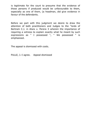 is legitimate for the court to presume that the evidence of
those persons if produced would be unfavourable to them,
especially as one of them, (a headman, did give evidence in
favour of the defendants.
Before we part with this judgment we desire to draw the
attention of both practitioners and Judges to the "lords of
Bertram C.J. in Alwis v. Perera 3 wherein the importance of
requiring a witness to explain exactly what he meant by such
expressions as " I possessed ", " We possessed " is
emphasised.
The appeal is dismissed with costs.
PULLE, J.-I agree. Appeal dismissed
 