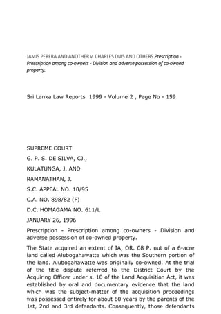 JAMIS PERERA AND ANOTHER v. CHARLES DIAS AND OTHERS Prescription -
Prescription among co-owners - Division and adverse possession of co-owned
property.
Sri Lanka Law Reports 1999 - Volume 2 , Page No - 159
SUPREME COURT
G. P. S. DE SILVA, CJ.,
KULATUNGA, J. AND
RAMANATHAN, J.
S.C. APPEAL NO. 10/95
C.A. NO. 898/82 (F)
D.C. HOMAGAMA NO. 611/L
JANUARY 26, 1996
Prescription - Prescription among co-owners - Division and
adverse possession of co-owned property.
The State acquired an extent of IA, OR. 08 P. out of a 6-acre
land called Alubogahawatte which was the Southern portion of
the land. Alubogahawatte was originally co-owned. At the trial
of the title dispute referred to the District Court by the
Acquiring Officer under s. 10 of the Land Acquisition Act, it was
established by oral and documentary evidence that the land
which was the subject-matter of the acquisition proceedings
was possessed entirely for about 60 years by the parents of the
1st, 2nd and 3rd defendants. Consequently, those defendants
 