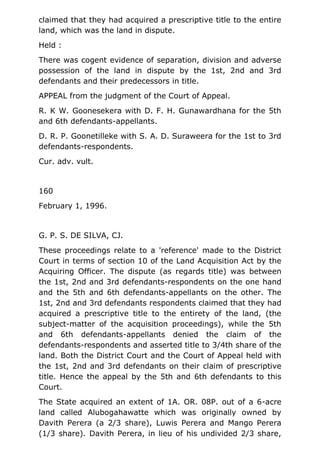 claimed that they had acquired a prescriptive title to the entire
land, which was the land in dispute.
Held :
There was cogent evidence of separation, division and adverse
possession of the land in dispute by the 1st, 2nd and 3rd
defendants and their predecessors in title.
APPEAL from the judgment of the Court of Appeal.
R. K W. Goonesekera with D. F. H. Gunawardhana for the 5th
and 6th defendants-appellants.
D. R. P. Goonetilleke with S. A. D. Suraweera for the 1st to 3rd
defendants-respondents.
Cur. adv. vult.
160
February 1, 1996.
G. P. S. DE SILVA, CJ.
These proceedings relate to a 'reference' made to the District
Court in terms of section 10 of the Land Acquisition Act by the
Acquiring Officer. The dispute (as regards title) was between
the 1st, 2nd and 3rd defendants-respondents on the one hand
and the 5th and 6th defendants-appellants on the other. The
1st, 2nd and 3rd defendants respondents claimed that they had
acquired a prescriptive title to the entirety of the land, (the
subject-matter of the acquisition proceedings), while the 5th
and 6th defendants-appellants denied the claim of the
defendants-respondents and asserted title to 3/4th share of the
land. Both the District Court and the Court of Appeal held with
the 1st, 2nd and 3rd defendants on their claim of prescriptive
title. Hence the appeal by the 5th and 6th defendants to this
Court.
The State acquired an extent of 1A. OR. 08P. out of a 6-acre
land called Alubogahawatte which was originally owned by
Davith Perera (a 2/3 share), Luwis Perera and Mango Perera
(1/3 share). Davith Perera, in lieu of his undivided 2/3 share,
 