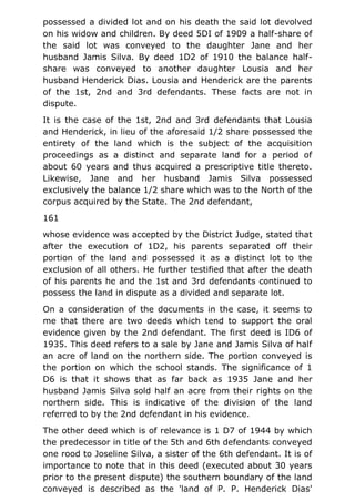 possessed a divided lot and on his death the said lot devolved
on his widow and children. By deed 5DI of 1909 a half-share of
the said lot was conveyed to the daughter Jane and her
husband Jamis Silva. By deed 1D2 of 1910 the balance half-
share was conveyed to another daughter Lousia and her
husband Henderick Dias. Lousia and Henderick are the parents
of the 1st, 2nd and 3rd defendants. These facts are not in
dispute.
It is the case of the 1st, 2nd and 3rd defendants that Lousia
and Henderick, in lieu of the aforesaid 1/2 share possessed the
entirety of the land which is the subject of the acquisition
proceedings as a distinct and separate land for a period of
about 60 years and thus acquired a prescriptive title thereto.
Likewise, Jane and her husband Jamis Silva possessed
exclusively the balance 1/2 share which was to the North of the
corpus acquired by the State. The 2nd defendant,
161
whose evidence was accepted by the District Judge, stated that
after the execution of 1D2, his parents separated off their
portion of the land and possessed it as a distinct lot to the
exclusion of all others. He further testified that after the death
of his parents he and the 1st and 3rd defendants continued to
possess the land in dispute as a divided and separate lot.
On a consideration of the documents in the case, it seems to
me that there are two deeds which tend to support the oral
evidence given by the 2nd defendant. The first deed is ID6 of
1935. This deed refers to a sale by Jane and Jamis Silva of half
an acre of land on the northern side. The portion conveyed is
the portion on which the school stands. The significance of 1
D6 is that it shows that as far back as 1935 Jane and her
husband Jamis Silva sold half an acre from their rights on the
northern side. This is indicative of the division of the land
referred to by the 2nd defendant in his evidence.
The other deed which is of relevance is 1 D7 of 1944 by which
the predecessor in title of the 5th and 6th defendants conveyed
one rood to Joseline Silva, a sister of the 6th defendant. It is of
importance to note that in this deed (executed about 30 years
prior to the present dispute) the southern boundary of the land
conveyed is described as the 'land of P. P. Henderick Dias'
 