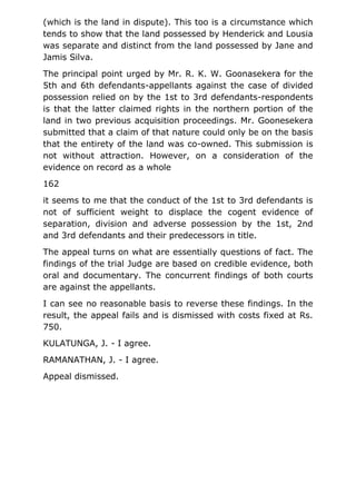 (which is the land in dispute). This too is a circumstance which
tends to show that the land possessed by Henderick and Lousia
was separate and distinct from the land possessed by Jane and
Jamis Silva.
The principal point urged by Mr. R. K. W. Goonasekera for the
5th and 6th defendants-appellants against the case of divided
possession relied on by the 1st to 3rd defendants-respondents
is that the latter claimed rights in the northern portion of the
land in two previous acquisition proceedings. Mr. Goonesekera
submitted that a claim of that nature could only be on the basis
that the entirety of the land was co-owned. This submission is
not without attraction. However, on a consideration of the
evidence on record as a whole
162
it seems to me that the conduct of the 1st to 3rd defendants is
not of sufficient weight to displace the cogent evidence of
separation, division and adverse possession by the 1st, 2nd
and 3rd defendants and their predecessors in title.
The appeal turns on what are essentially questions of fact. The
findings of the trial Judge are based on credible evidence, both
oral and documentary. The concurrent findings of both courts
are against the appellants.
I can see no reasonable basis to reverse these findings. In the
result, the appeal fails and is dismissed with costs fixed at Rs.
750.
KULATUNGA, J. - I agree.
RAMANATHAN, J. - I agree.
Appeal dismissed.
 
