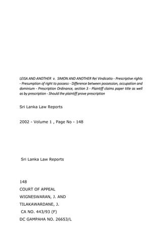 LEISA AND ANOTHER v. SIMON AND ANOTHER Rei Vindicatio - Prescriptive rights
- Presumption of right to possess - Difference between possession, occupation and
dominium - Prescription Ordinance, section 3 - Plaintiff claims paper title as well
as by prescription - Should the plaintiff prove prescription
Sri Lanka Law Reports
2002 - Volume 1 , Page No - 148
Sri Lanka Law Reports
148
COURT OF APPEAL
WIGNESWARAN, J. AND
TILAKAWARDANE, J.
CA NO. 443/93 (F)
DC GAMPAHA NO. 26653/L
 
