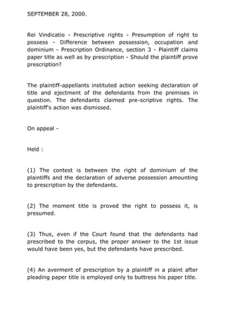 SEPTEMBER 28, 2000.
Rei Vindicatio - Prescriptive rights - Presumption of right to
possess - Difference between possession, occupation and
dominium - Prescription Ordinance, section 3 - Plaintiff claims
paper title as well as by prescription - Should the plaintiff prove
prescription?
The plaintiff-appellants instituted action seeking declaration of
title and ejectment of the defendants from the premises in
question. The defendants claimed pre-scriptive rights. The
plaintiff's action was dismissed.
On appeal -
Held :
(1) The contest is between the right of dominium of the
plaintiffs and the declaration of adverse possession amounting
to prescription by the defendants.
(2) The moment title is proved the right to possess it, is
presumed.
(3) Thus, even if the Court found that the defendants had
prescribed to the corpus, the proper answer to the 1st issue
would have been yes, but the defendants have prescribed.
(4) An averment of prescription by a plaintiff in a plaint after
pleading paper title is employed only to buttress his paper title.
 