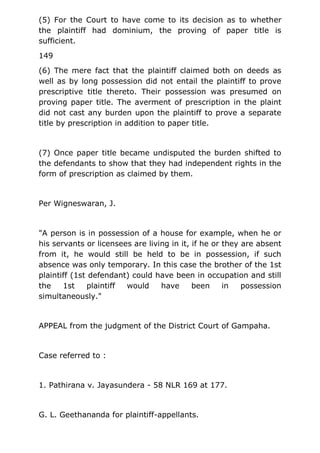 (5) For the Court to have come to its decision as to whether
the plaintiff had dominium, the proving of paper title is
sufficient.
149
(6) The mere fact that the plaintiff claimed both on deeds as
well as by long possession did not entail the plaintiff to prove
prescriptive title thereto. Their possession was presumed on
proving paper title. The averment of prescription in the plaint
did not cast any burden upon the plaintiff to prove a separate
title by prescription in addition to paper title.
(7) Once paper title became undisputed the burden shifted to
the defendants to show that they had independent rights in the
form of prescription as claimed by them.
Per Wigneswaran, J.
"A person is in possession of a house for example, when he or
his servants or licensees are living in it, if he or they are absent
from it, he would still be held to be in possession, if such
absence was only temporary. In this case the brother of the 1st
plaintiff (1st defendant) could have been in occupation and still
the 1st plaintiff would have been in possession
simultaneously."
APPEAL from the judgment of the District Court of Gampaha.
Case referred to :
1. Pathirana v. Jayasundera - 58 NLR 169 at 177.
G. L. Geethananda for plaintiff-appellants.
 