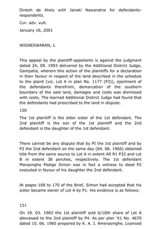 Dinesh de Alwis with Janaki Nawaratne for defendants-
respondents.
Cur. adv. vult.
January 16, 2001
WIGNESWARAN, J.
This appeal by the plaintiff-appellants is against the judgment
dated 24, 09. 1993 delivered by the Additional District Judge,
Gampaha, wherein this action of the plaintiffs for a declaration
in their favour in respect of the land described in the schedule
to the plaint (viz. Lot A in plan No. 1177 (P3)), ejectment of
the defendants therefrom, demarcation of the southern
boundary of the said land, damages and costs was dismissed
with costs. The learned Additional District Judge had found that
the defendants had prescribed to the land in dispute.
150
The 1st plaintiff is the elder sister of the 1st defendant. The
2nd plaintiff is the son of the 1st plaintiff and the 2nd
defendant is the daughter of the 1st defendant.
There cannot be any dispute that by PI the 1st plaintiff and by
P2 the 2nd defendant on the same day (04. 08. 1966) obtained
title from the same source to Lot A in extent A0 R1 P32 and Lot
B in extent 38 perches, respectively. The 1st defendant
Marasinghe Pedige Simon was in fact a witness to deed P2
executed in favour of his daughter the 2nd defendant.
At pages 168 to 170 of the Brief, Simon had accepted that his
sister became owner of Lot A by P1. His evidence is as follows:
151
On 18. 03. 1983 the 1st plaintiff sold 6/10th share of Lot A
abovesaid to the 2nd plaintiff by P4. As per plan 'X1 No. 4670
dated 10. 06. 1985 prepared by K. A. J. Amerasinghe, Licensed
 