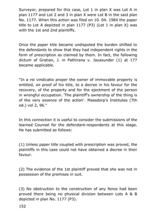 Surveyor, prepared for this case, Lot 1 in plan X was Lot A in
plan 1177 and Lot 2 and 3 in plan X were Lot B in the said plan
No. 1177. When this action was filed on 10. 04. 1984 the paper
title to Lot A depicted in plan 1177 (P3) (Lot 1 in plan X) was
with the 1st and 2nd plaintiffs.
Once the paper title became undisputed the burden shifted to
the defendants to show that they had independent rights in the
form of prescription as claimed by them. In fact, the following
dictum of Gratian, J. in Pathirana v. Jayasunder (1) at 177
became applicable.
"In a rei vindicatio proper the owner of immovable property is
entitled, on proof of his title, to a decree in his favour for the
recovery, of the property and for the ejectment of the person
in wrongful occupation. 'The plaintiff's ownership of the thing is
of the very essence of the action'. Maasdorp's Institutes (7th
ed.) vol 2, 96."
In this connection it is useful to consider the submissions of the
learned Counsel for the defendant-respondents at this stage.
He has submitted as follows:
(1) Unless paper title coupled with prescription was proved, the
plaintiffs in this case could not have obtained a decree in their
favour.
(2) The evidence of the 1st plaintiff proved that she was not in
possession of the premises in suit.
(3) No obstruction to the construction of any fence had been
proved there being no physical division between Lots A & B
depicted in plan No. 1177 (P3).
152
 