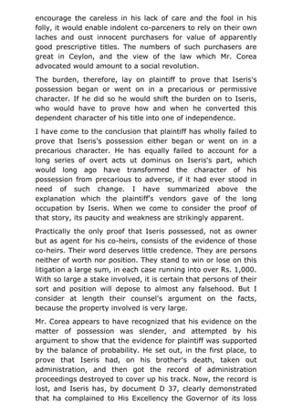 encourage the careless in his lack of care and the fool in his
folly, it would enable indolent co-parceners to rely on their own
laches and oust innocent purchasers for value of apparently
good prescriptive titles. The numbers of such purchasers are
great in Ceylon, and the view of the law which Mr. Corea
advocated would amount to a social revolution.
The burden, therefore, lay on plaintiff to prove that Iseris's
possession began or went on in a precarious or permissive
character. If he did so he would shift the burden on to Iseris,
who would have to prove how and when he converted this
dependent character of his title into one of independence.
I have come to the conclusion that plaintiff has wholly failed to
prove that Iseris's possession either began or went on in a
precarious character. He has equally failed to account for a
long series of overt acts ut dominus on Iseris's part, which
would long ago have transformed the character of his
possession from precarious to adverse, if it had ever stood in
need of such change. I have summarized above the
explanation which the plaintiff's vendors gave of the long
occupation by Iseris. When we come to consider the proof of
that story, its paucity and weakness are strikingly apparent.
Practically the only proof that Iseris possessed, not as owner
but as agent for his co-heirs, consists of the evidence of those
co-heirs. Their word deserves little credence. They are persons
neither of worth nor position. They stand to win or lose on this
litigation a large sum, in each case running into over Rs. 1,000.
With so large a stake involved, it is certain that persons of their
sort and position will depose to almost any falsehood. But I
consider at length their counsel's argument on the facts,
because the property involved is very large.
Mr. Corea appears to have recognized that his evidence on the
matter of possession was slender, and attempted by his
argument to show that the evidence for plaintiff was supported
by the balance of probability. He set out, in the first place, to
prove that Iseris had, on his brother's death, taken out
administration, and then got the record of administration
proceedings destroyed to cover up his track. Now, the record is
lost, and Iseris has, by document D 37, clearly demonstrated
that ha complained to His Excellency the Governor of its loss
 