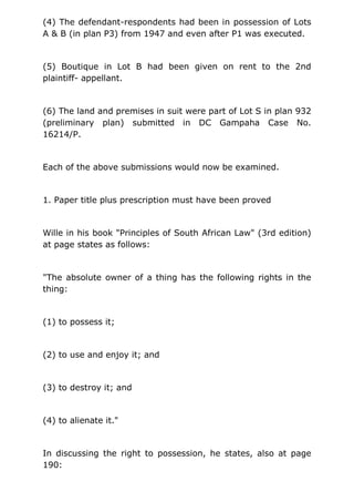(4) The defendant-respondents had been in possession of Lots
A & B (in plan P3) from 1947 and even after P1 was executed.
(5) Boutique in Lot B had been given on rent to the 2nd
plaintiff- appellant.
(6) The land and premises in suit were part of Lot S in plan 932
(preliminary plan) submitted in DC Gampaha Case No.
16214/P.
Each of the above submissions would now be examined.
1. Paper title plus prescription must have been proved
Wille in his book "Principles of South African Law" (3rd edition)
at page states as follows:
"The absolute owner of a thing has the following rights in the
thing:
(1) to possess it;
(2) to use and enjoy it; and
(3) to destroy it; and
(4) to alienate it."
In discussing the right to possession, he states, also at page
190:
 